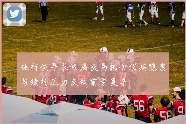 独行侠寻求浓眉交易机会伤病隐患与续约压力交织前景复杂