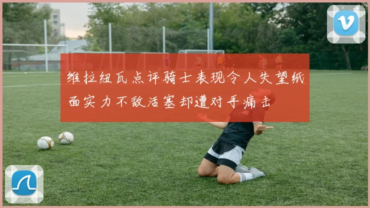 维拉纽瓦点评骑士表现令人失望纸面实力不敌活塞却遭对手痛击