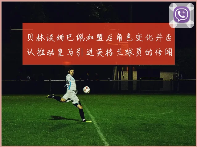 贝林谈姆巴佩加盟后角色变化并否认推动皇马引进英格兰球员的传闻