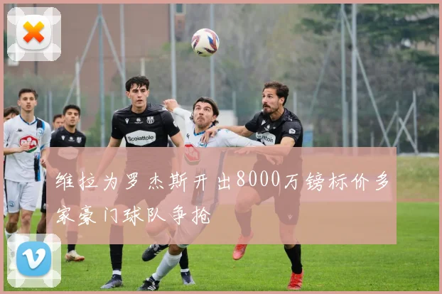 维拉为罗杰斯开出8000万镑标价多家豪门球队争抢