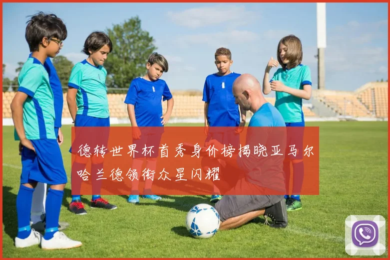 德转世界杯首秀身价榜揭晓亚马尔哈兰德领衔众星闪耀