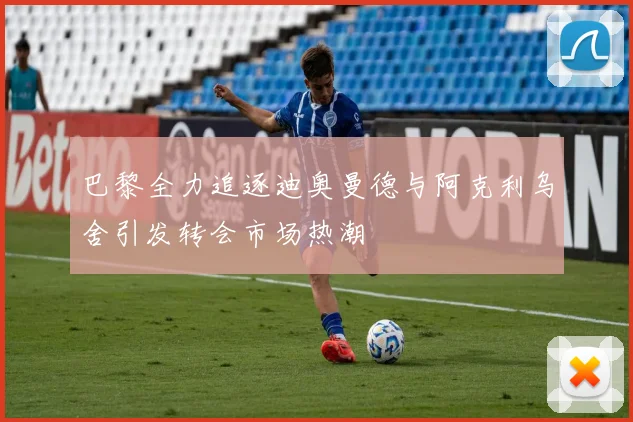 巴黎全力追逐迪奥曼德与阿克利乌舍引发转会市场热潮