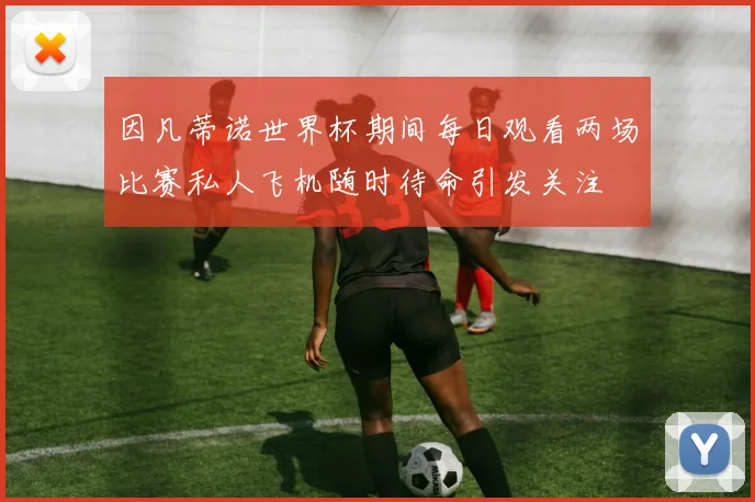 因凡蒂诺世界杯期间每日观看两场比赛私人飞机随时待命引发关注
