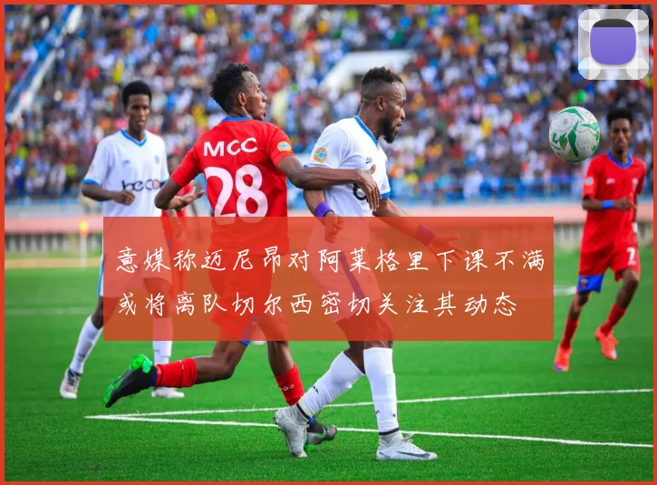 意媒称迈尼昂对阿莱格里下课不满或将离队切尔西密切关注其动态