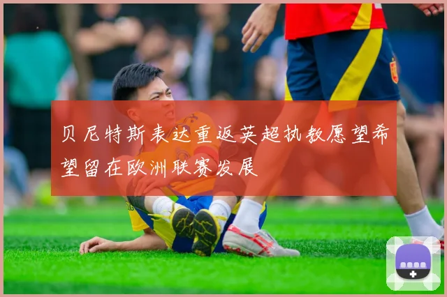 贝尼特斯表达重返英超执教愿望希望留在欧洲联赛发展