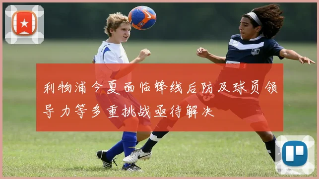 利物浦今夏面临锋线后防及球员领导力等多重挑战亟待解决