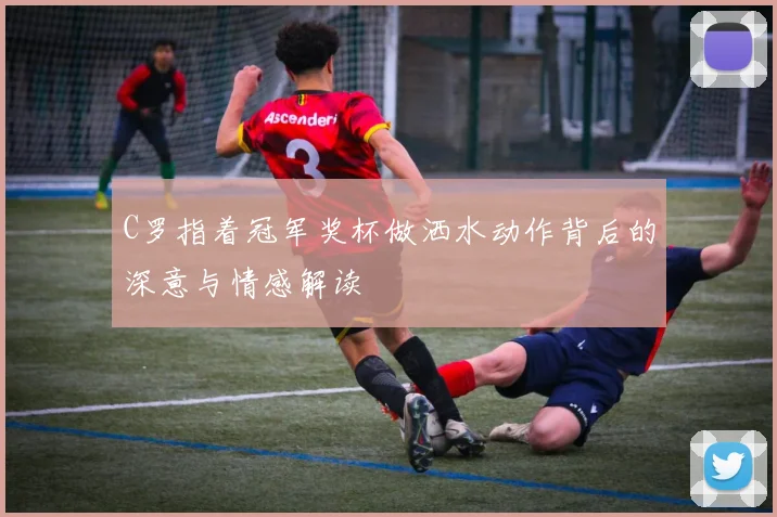 C罗指着冠军奖杯做洒水动作背后的深意与情感解读