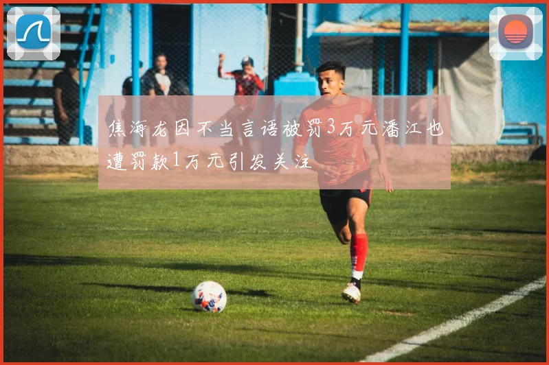 焦海龙因不当言语被罚3万元潘江也遭罚款1万元引发关注