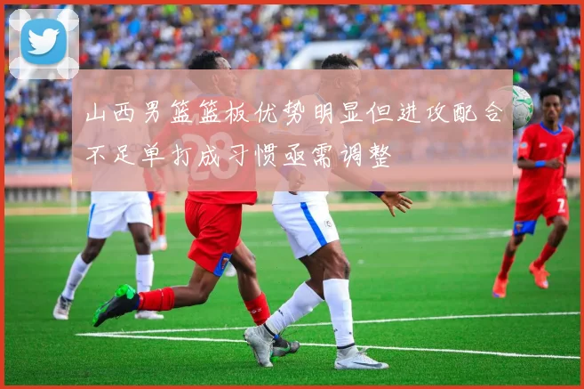 山西男篮篮板优势明显但进攻配合不足单打成习惯亟需调整