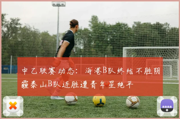 中乙联赛动态：海港B队终结不胜阴霾泰山B队连胜遭青年星绝平