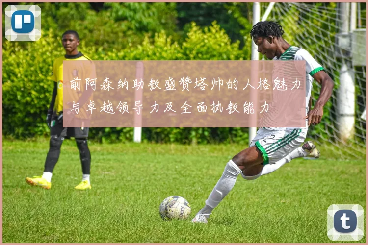 前阿森纳助教盛赞塔帅的人格魅力与卓越领导力及全面执教能力