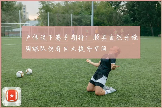 卢伟谈下赛季期待：顺其自然并强调球队仍有巨大提升空间