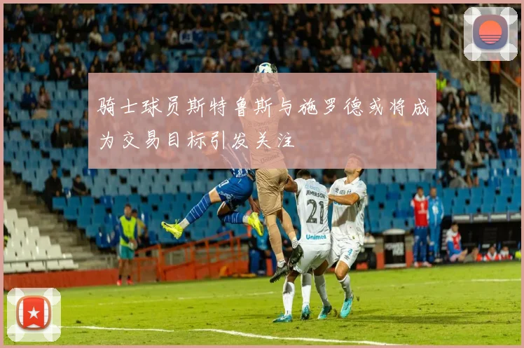 骑士球员斯特鲁斯与施罗德或将成为交易目标引发关注