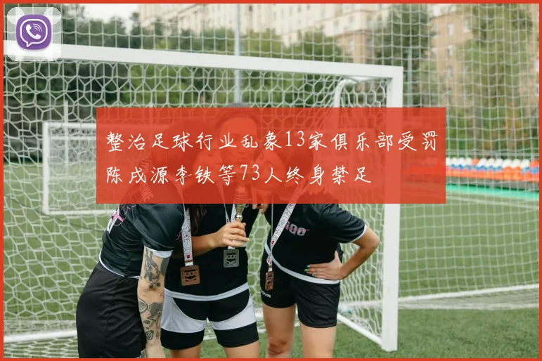 整治足球行业乱象13家俱乐部受罚陈戌源李铁等73人终身禁足