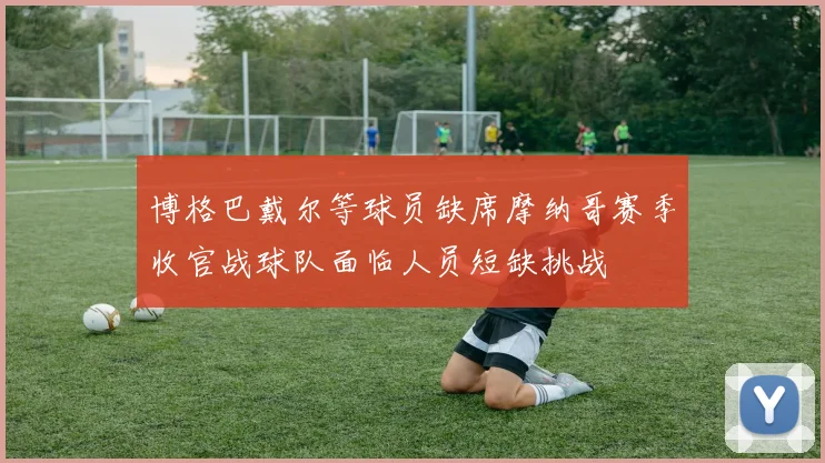 博格巴戴尔等球员缺席摩纳哥赛季收官战球队面临人员短缺挑战