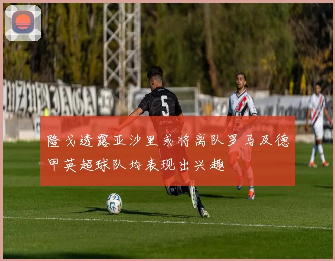 隆戈透露亚沙里或将离队罗马及德甲英超球队均表现出兴趣
