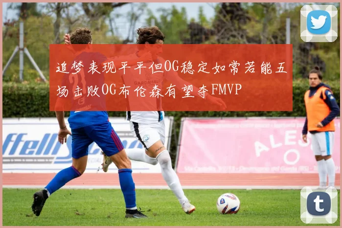 追梦表现平平但OG稳定如常若能五场击败OG布伦森有望夺FMVP