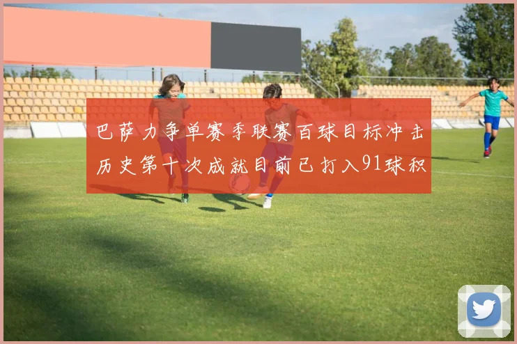 巴萨力争单赛季联赛百球目标冲击历史第十次成就目前已打入91球积91分