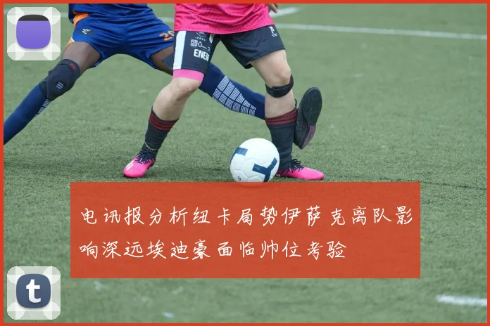 电讯报分析纽卡局势伊萨克离队影响深远埃迪豪面临帅位考验