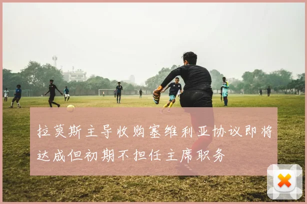 拉莫斯主导收购塞维利亚协议即将达成但初期不担任主席职务