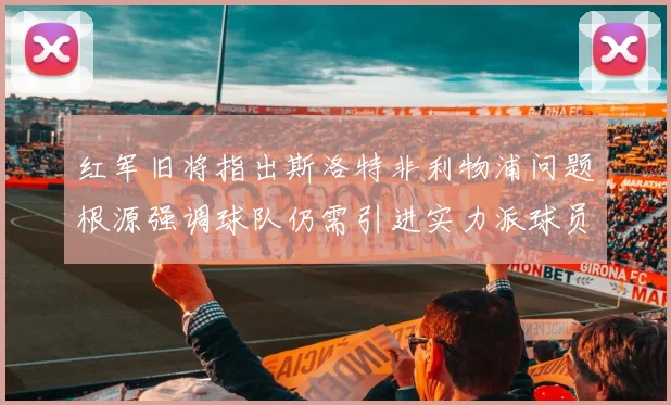 红军旧将指出斯洛特非利物浦问题根源强调球队仍需引进实力派球员