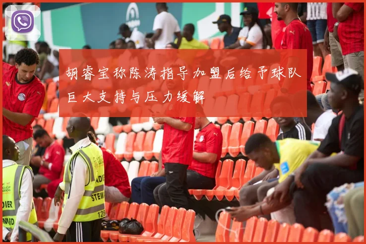 胡睿宝称陈涛指导加盟后给予球队巨大支持与压力缓解