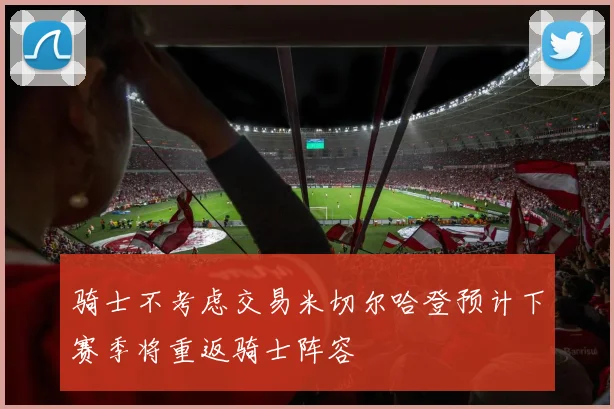 骑士不考虑交易米切尔哈登预计下赛季将重返骑士阵容