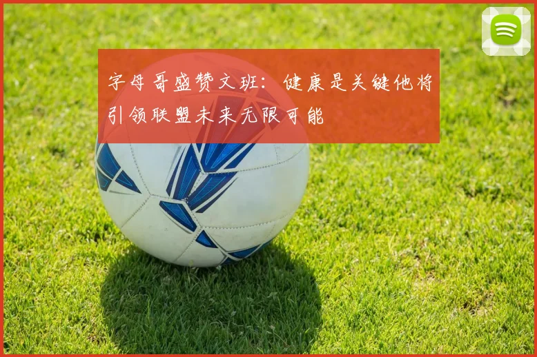 字母哥盛赞文班：健康是关键他将引领联盟未来无限可能